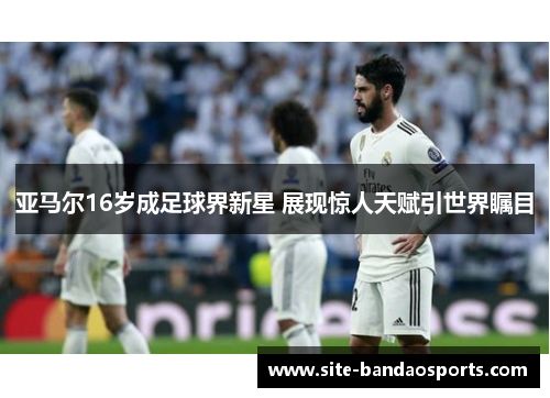 亚马尔16岁成足球界新星 展现惊人天赋引世界瞩目