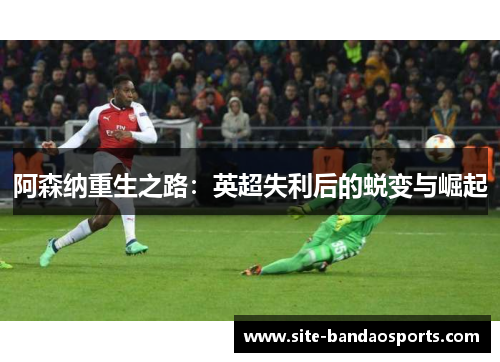 阿森纳重生之路：英超失利后的蜕变与崛起