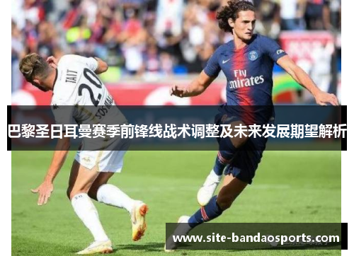 巴黎圣日耳曼赛季前锋线战术调整及未来发展期望解析