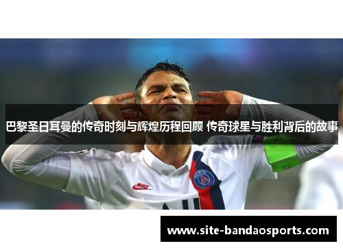 巴黎圣日耳曼的传奇时刻与辉煌历程回顾 传奇球星与胜利背后的故事