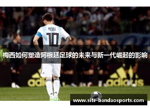 梅西如何塑造阿根廷足球的未来与新一代崛起的影响