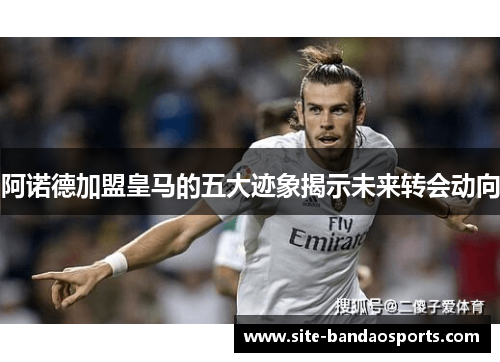 阿诺德加盟皇马的五大迹象揭示未来转会动向
