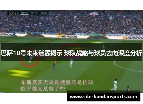 巴萨10号未来迷雾揭示 球队战略与球员去向深度分析