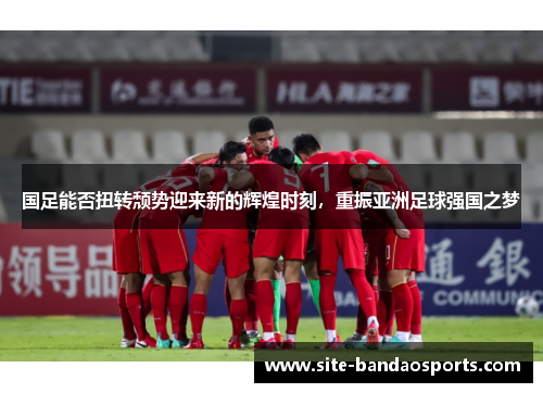 国足能否扭转颓势迎来新的辉煌时刻，重振亚洲足球强国之梦