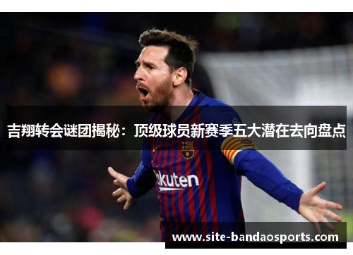 吉翔转会谜团揭秘：顶级球员新赛季五大潜在去向盘点