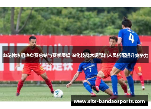 申花教练组热身赛总结与赛季展望 深化技战术调整和人员搭配提升竞争力