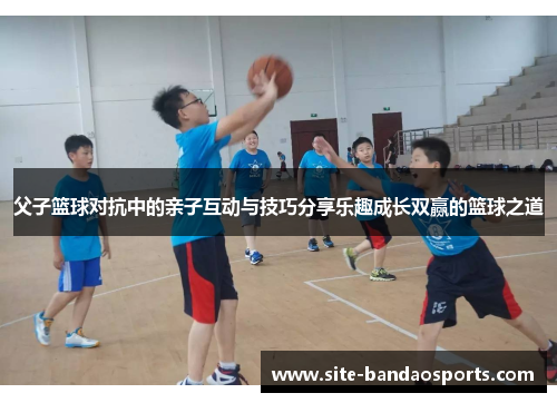 父子篮球对抗中的亲子互动与技巧分享乐趣成长双赢的篮球之道