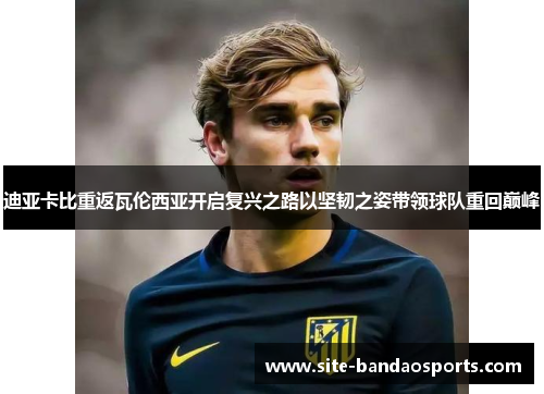 迪亚卡比重返瓦伦西亚开启复兴之路以坚韧之姿带领球队重回巅峰