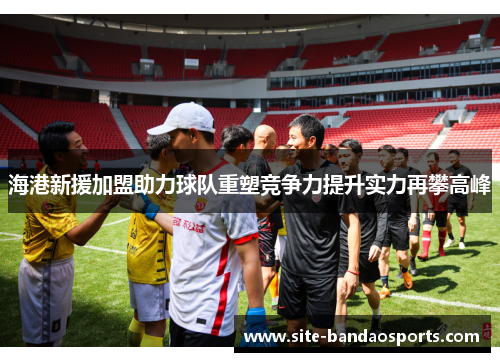 海港新援加盟助力球队重塑竞争力提升实力再攀高峰