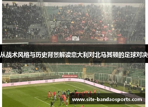 从战术风格与历史背景解读意大利对北马其顿的足球对决
