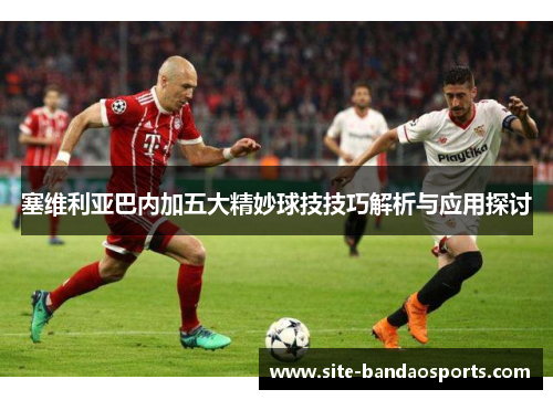 塞维利亚巴内加五大精妙球技技巧解析与应用探讨