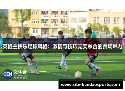 英格兰快乐足球风格：激情与技巧完美融合的赛场魅力