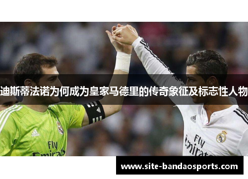 迪斯蒂法诺为何成为皇家马德里的传奇象征及标志性人物
