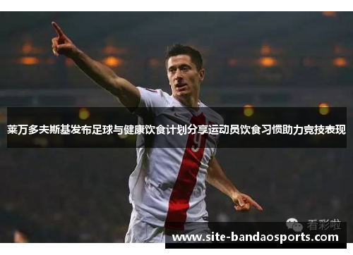 莱万多夫斯基发布足球与健康饮食计划分享运动员饮食习惯助力竞技表现