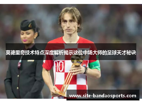 莫德里奇技术特点深度解析揭示这位中场大师的足球天才秘诀