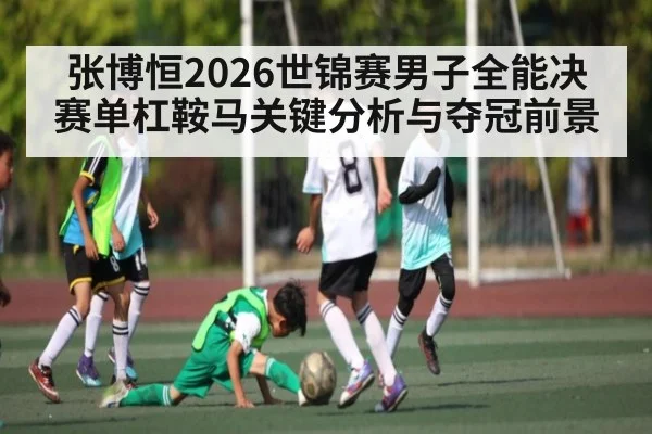 张博恒2026世锦赛男子全能决赛单杠鞍马关键分析与夺冠前景
