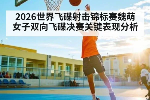 2026世界飞碟射击锦标赛魏萌女子双向飞碟决赛关键表现分析